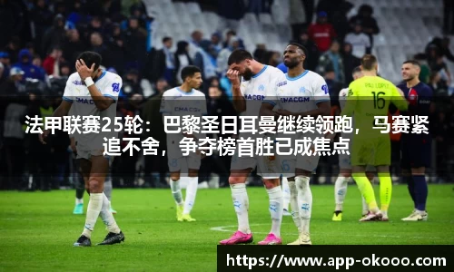 法甲联赛25轮：巴黎圣日耳曼继续领跑，马赛紧追不舍，争夺榜首胜已成焦点