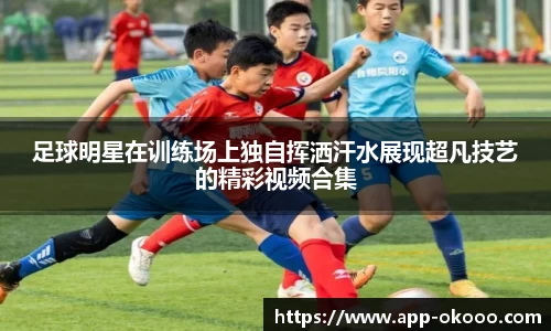 足球明星在训练场上独自挥洒汗水展现超凡技艺的精彩视频合集